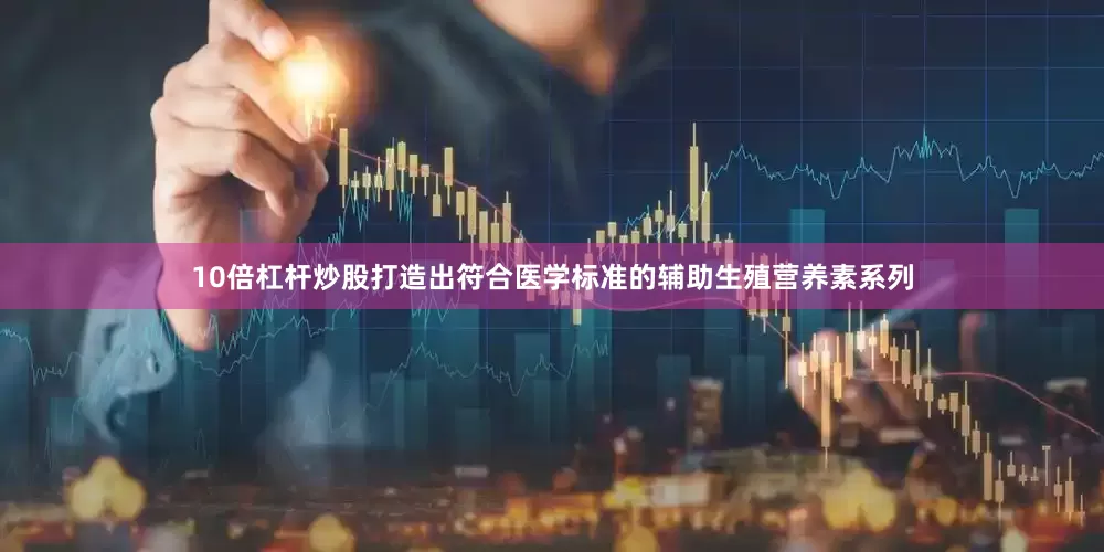 10倍杠杆炒股打造出符合医学标准的辅助生殖营养素系列