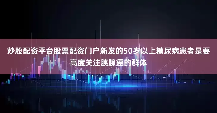 炒股配资平台股票配资门户新发的50岁以上糖尿病患者是要高度关注胰腺癌的群体